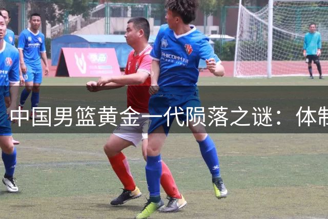中国男篮黄金一代陨落之谜：体制之困如何吞噬两大巨星职业生涯