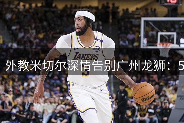 外教米切尔深情告别广州龙狮：50分惨败到季后赛的蜕变之旅