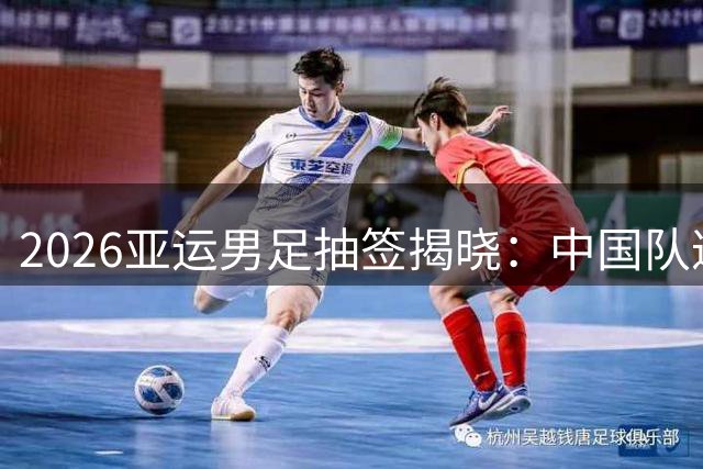 2026亚运男足抽签揭晓：中国队遭遇西亚劲旅 朝鲜队再成神秘之敌